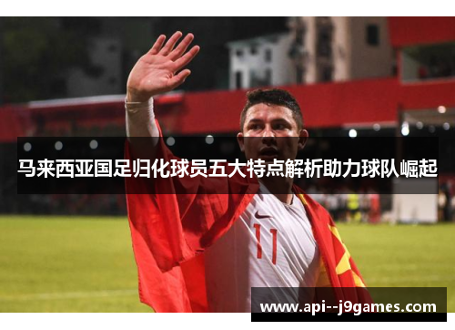 马来西亚国足归化球员五大特点解析助力球队崛起