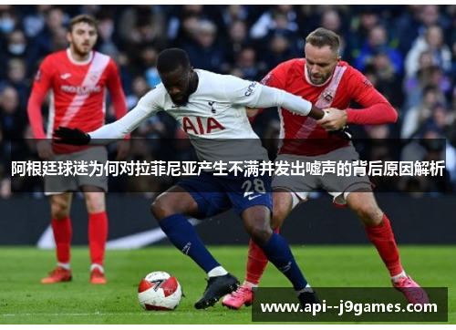 阿根廷球迷为何对拉菲尼亚产生不满并发出嘘声的背后原因解析